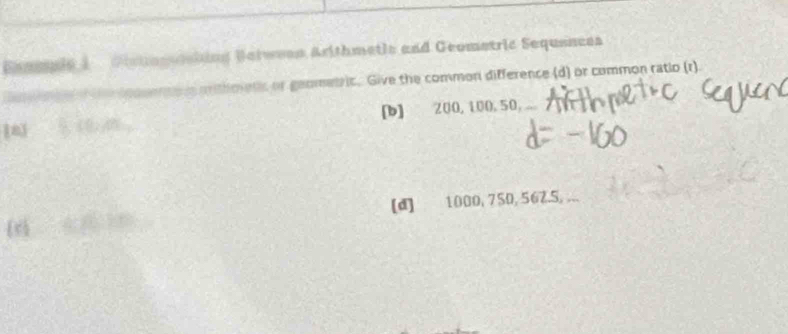 Eaegule 1 Distognating Betwean Arithmetic and Geometric Sequanees 
s mithoens or geometric. Give the common difference (d) or common ratio (r). 
[b] 200, 100, 50,... 
[d] 1000, 750, 562. 5, ...