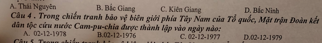 A. Thái Nguyên B. Bắc Giang C. Kiên Giang D. Bắc Ninh
Câu 4 . Trong chiến tranh bảo vệ biên giới phía Tây Nam của Tổ quốc, Mặt trận Đoàn kết
dân tộc cứu nước Cam-pu-chia được thành lập vào ngày nào:
A. 02-12-1978 B. 02-12-1976 C. 02-12-1977 D. 02-12-1979
Câu 5 Trong