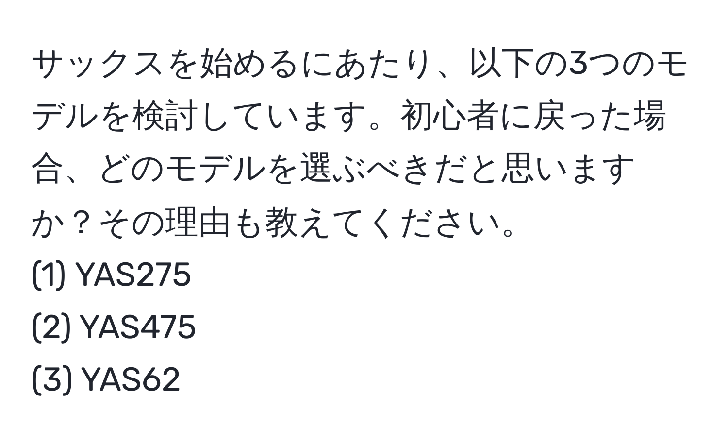 サックスを始めるにあたり、以下の3つのモデルを検討しています。初心者に戻った場合、どのモデルを選ぶべきだと思いますか？その理由も教えてください。
(1) YAS275
(2) YAS475
(3) YAS62