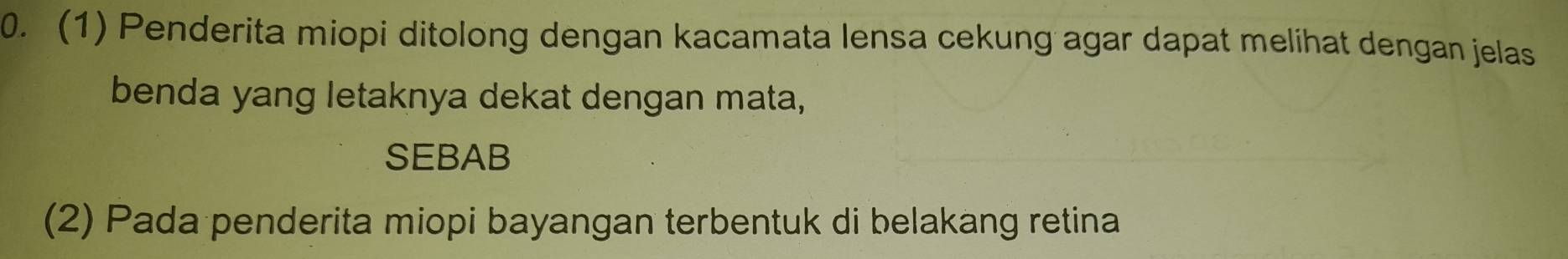 (1) Penderita miopi ditolong dengan kacamata lensa cekung agar dapat melihat dengan jelas 
benda yang letaknya dekat dengan mata, 
SEBAB 
(2) Pada penderita miopi bayangan terbentuk di belakang retina