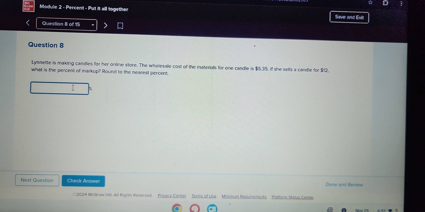 Module 2 - Percent - Put it all together 
Save and Exit 
Question 8 of 15 
Question 8 
Lynnette is making candles for her online store. The wholesale cost of the materials for one candle is $5.35. If she sells a candle for $12, 
what is the percent of markup? Round to the nearest percent.
%
Next Question Check Answer Done and Review 
2024 McGraw Hill. All Rights Reserved. Privacy Center Terms of Use Minimum Requirements Platform Status Center 
Nov 25