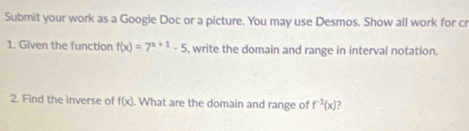 Submit your work as a Google Doc or a picture. You may use Desmos. Show all work for cr 
1. Given the function f(x)=7^(x+1)-5 , write the domain and range in interval notation. 
2. Find the inverse of f(x). What are the domain and range of f^(-1)(x)