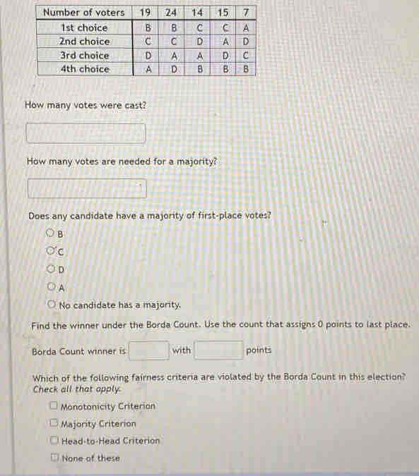 How many votes were cast?
How many votes are needed for a majority?
□ 10°
Does any candidate have a majority of first-place votes?
B
C
D
A
No candidate has a majority.
Find the winner under the Borda Count. Use the count that assigns 0 points to last place.
Borda Count winner is □ with □ points
Which of the following fairness criteria are violated by the Borda Count in this election?
Check all that apply.
Monotonicity Criterion
Majority Criterion
Head-to-Head Criterion
None of these