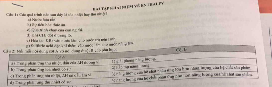 bài tập khái niệm về enthalpy
Câu 1: Các quá trình nào sau đây là tỏa nhiệt hay thu nhiệt?
a) Nước hóa rắn.
b) Sự tiêu hóa thức ăn.
c) Quá trình chạy của con người.
d) Khí CH₄ đốt ở trong lò.
e) Hòa tan KBr vào nước làm cho nước trở nên lạnh.
n.