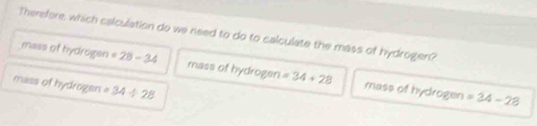 Therefore, which calculation do we need to do to calculate the mass of hydrogen?
mass of hydrogen =28-34 mass of hydrogen =34+28 mass of hydrogen
mass of hydrogen =34/ 28
=34-28