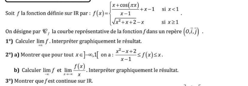 si 
Soit ƒ la fonction définie sur IR par : f(x)=beginarrayl  (x+cos (π x))/x-1 +x-1 sqrt(x^2+x+2)-xendarray. si beginarrayr x<1 x≥ 1endarray
On désigne par 8, la courbe représentative de la fonction ƒ dans un repère (0,vector i,vector j).
1°) Calculer limlimits _+∈fty f. Interpréter graphiquement le résultat.
2°)a) Montrer que pour tout x∈ ]-∈fty , 1[ on a :  (x^2-x+2)/x-1 ≤ f(x)≤ x. 
b) Calculer lim f et limlimits _xto -∈fty  f(x)/x . Interpréter graphiquement le résultat.
3°) Montrer que fest continue sur IR.