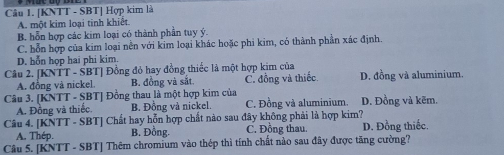 [KNTT - SBT] Hợp kim là
A. một kim loại tinh khiết.
B. hỗn hợp các kim loại có thành phần tuy ý.
C. hỗn hợp của kim loại nền với kim loại khác hoặc phi kim, có thành phần xác định.
D. hỗn họp hai phi kim.
Câu 2. [KNTT - SBT] Đồng đỏ hay đồng thiếc là một hợp kim của
A. đồng và nickel. B. đồng và sắt. C. đồng và thiếc. D. đồng và aluminium.
Câu 3. [KNTT - SBT] Đồng thau là một hợp kim của D. Đồng và kẽm.
A. Đồng và thiếc. B. Đồng và nickel. C. Đồng và aluminium.
Câu 4. [KNTT - SBT] Chất hay hỗn hợp chất nào sau đây không phải là hợp kim?
A. Thép. B. Đồng. C. Đồng thau. D. Đồng thiếc.
Câu 5. [KNTT - SBT] Thêm chromium vào thép thì tính chất nào sau đây được tăng cường?