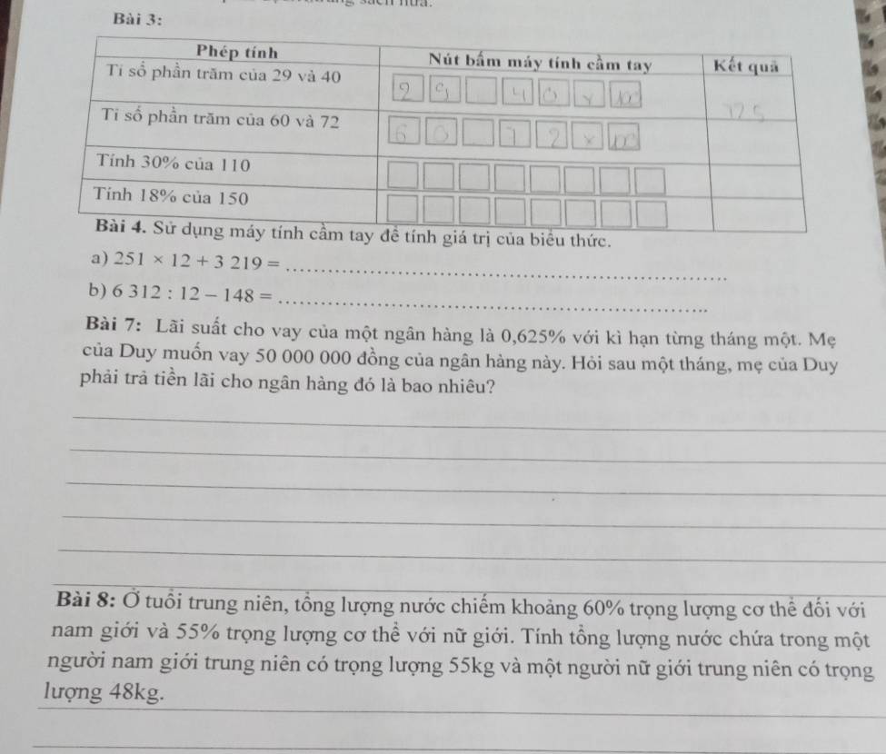 251* 12+3219= _ 
b) 6312:12-148=
_ 
Bài 7: Lãi suất cho vay của một ngân hàng là 0,625% với kì hạn từng tháng một. Mẹ 
của Duy muốn vay 50 000 000 đồng của ngân hàng này. Hỏi sau một tháng, mẹ của Duy 
phải trả tiền lãi cho ngân hàng đó là bao nhiêu? 
_ 
_ 
_ 
_ 
_ 
Bài 8: Ở tuổi trung niên, tổng lượng nước chiếm khoảng 60% trọng lượng cơ thể đối với 
nam giới và 55% trọng lượng cơ thể với nữ giới. Tính tổng lượng nước chứa trong một 
người nam giới trung niên có trọng lượng 55kg và một người nữ giới trung niên có trọng 
lượng 48kg.