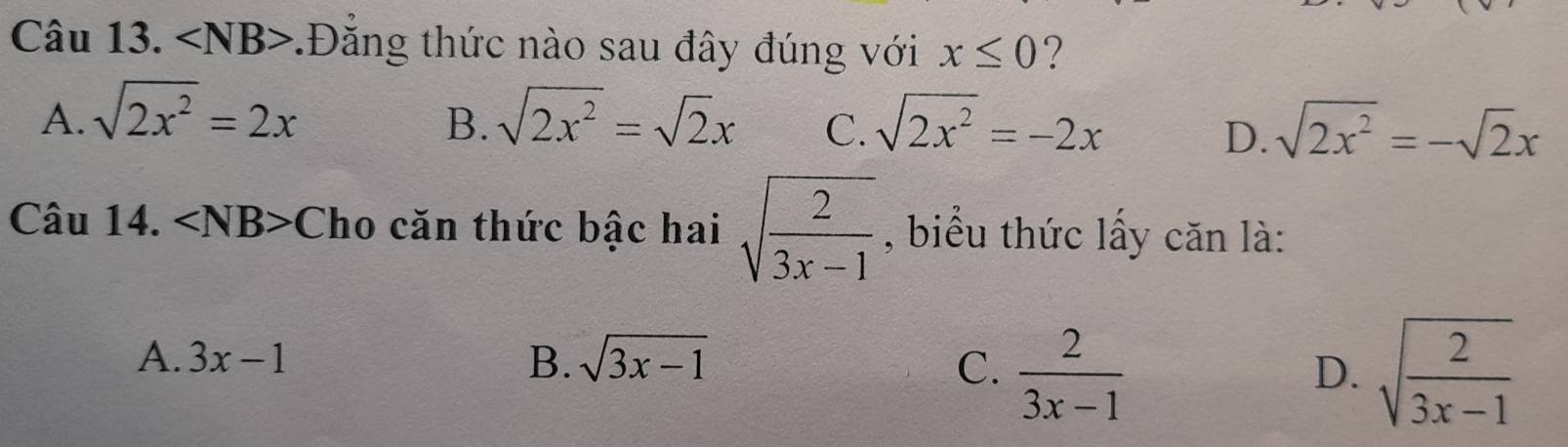 ∠ NB>.Đăng thức nào sau đây đúng với x≤ 0 ?
A. sqrt(2x^2)=2x sqrt(2x^2)=sqrt(2)x C. sqrt(2x^2)=-2x sqrt(2x^2)=-sqrt(2)x
B.
D.
Câu 14. ∠ NB>C Tho căn thức bậc hai sqrt(frac 2)3x-1 , biểu thức lấy căn là:
A. 3x-1 B. sqrt(3x-1) C.  2/3x-1  sqrt(frac 2)3x-1
D.