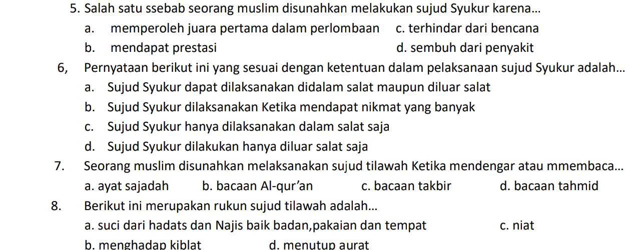 Salah satu ssebab seorang muslim disunahkan melakukan sujud Syukur karena...
a. memperoleh juara pertama dalam perlombaan c. terhindar dari bencana
b. mendapat prestasi d. sembuh dari penyakit
6, Pernyataan berikut ini yang sesuai dengan ketentuan dalam pelaksanaan sujud Syukur adalah...
a. Sujud Syukur dapat dilaksanakan didalam salat maupun diluar salat
b. Sujud Syukur dilaksanakan Ketika mendapat nikmat yang banyak
c. Sujud Syukur hanya dilaksanakan dalam salat saja
d. Sujud Syukur dilakukan hanya diluar salat saja
7. Seorang muslim disunahkan melaksanakan sujud tilawah Ketika mendengar atau mmembaca...
a. ayat sajadah b. bacaan Al-qur’an c. bacaan takbir d. bacaan tahmid
8. Berikut ini merupakan rukun sujud tilawah adalah...
a. suci dari hadats dan Najis baik badan,pakaian dan tempat c. niat
b. menghadap kiblat d. menutup aurat