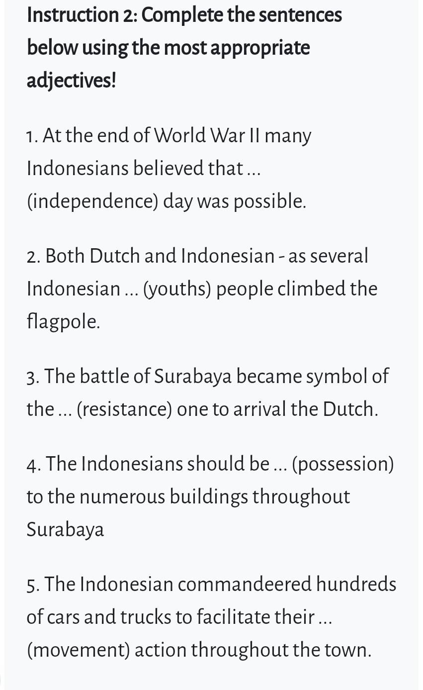 Instruction 2: Complete the sentences 
below using the most appropriate 
adjectives! 
1. At the end of World War II many 
Indonesians believed that ... 
(independence) day was possible. 
2. Both Dutch and Indonesian - as several 
Indonesian ... (youths) people climbed the 
flagpole. 
3. The battle of Surabaya became symbol of 
the ... (resistance) one to arrival the Dutch. 
4. The Indonesians should be ... (possession) 
to the numerous buildings throughout 
Surabaya 
5. The Indonesian commandeered hundreds 
of cars and trucks to facilitate their ... 
(movement) action throughout the town.