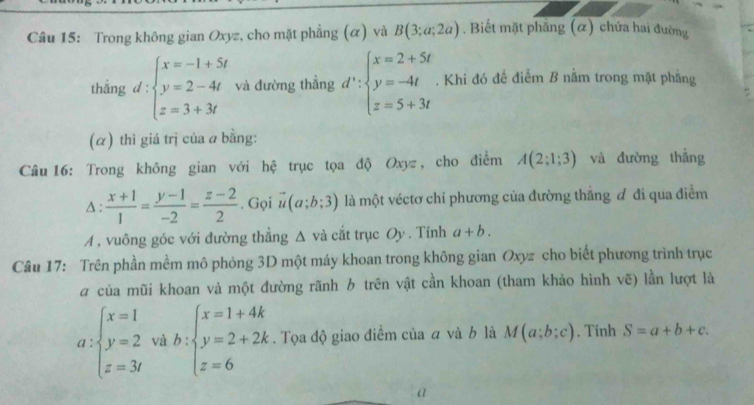 Trong không gian Oxyz, cho mặt phẳng (α) và B(3;a;2a). Biết mặt phăng (α) chứa hai đường 
thắng d:beginarrayl x=-1+5t y=2-4t z=3+3tendarray. và đường thẳng d':beginarrayl x=2+5t y=-4t z=5+3tendarray.. Khi đó để điểm B nằm trong mặt phẳng 
= 
(α) thì giá trị của a bằng: 
Câu 16: Trong không gian với hệ trục tọa độ Oxyz , cho điểm A(2;1;3) và đường thẳng 
Δ :  (x+1)/1 = (y-1)/-2 = (z-2)/2 . Gọi vector u(a;b;3) là một véctơ chỉ phương của đường thắng đ đi qua điểm 
A , vuông góc với đường thẳng Δ và cắt trục Oy . Tính a+b. 
Câu 17: Trên phần mềm mô phỏng 3D một máy khoan trong không gian Oxyz cho biết phương trình trục 
# của mũi khoan và một đường rãnh b trên vật cần khoan (tham khảo hình vẽ) lần lượt là
a:beginarrayl x=1 y=2 z=3endarray. vi b:beginarrayl x=1+4k y=2+2k z=6endarray.. Tọa độ giao điểm của a và b là M(a;b;c). Tính S=a+b+c. 
a