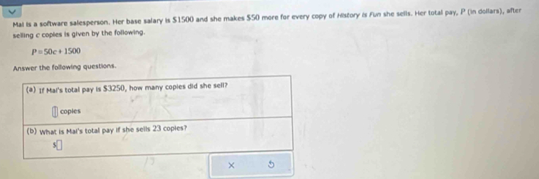 Mai is a software salesperson. Her base salary is $1500 and she makes $50 more for every copy of History is Fun she sells. Her total pay, P (in dollars), after 
selling c copies is given by the following.
P=50c+1500
Answer the following questions. 
(@) If Mai's total pay is $3250, how many copies did she sell? 
coples 
(b) What is Mai's total pay if she sells 23 copies? 
×