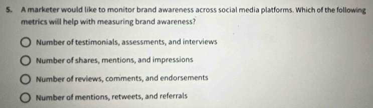 A marketer would like to monitor brand awareness across social media platforms. Which of the following
metrics will help with measuring brand awareness?
Number of testimonials, assessments, and interviews
Number of shares, mentions, and impressions
Number of reviews, comments, and endorsements
Number of mentions, retweets, and referrals