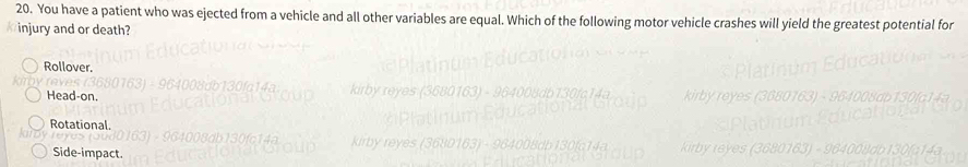 You have a patient who was ejected from a vehicle and all other variables are equal. Which of the following motor vehicle crashes will yield the greatest potential for
injury and or death?
Rollover.
Head-on.
Rotational.
Side-impact.