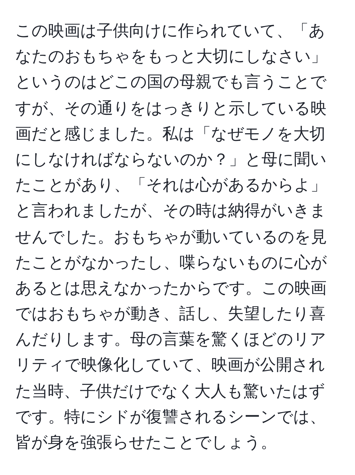 この映画は子供向けに作られていて、「あなたのおもちゃをもっと大切にしなさい」というのはどこの国の母親でも言うことですが、その通りをはっきりと示している映画だと感じました。私は「なぜモノを大切にしなければならないのか？」と母に聞いたことがあり、「それは心があるからよ」と言われましたが、その時は納得がいきませんでした。おもちゃが動いているのを見たことがなかったし、喋らないものに心があるとは思えなかったからです。この映画ではおもちゃが動き、話し、失望したり喜んだりします。母の言葉を驚くほどのリアリティで映像化していて、映画が公開された当時、子供だけでなく大人も驚いたはずです。特にシドが復讐されるシーンでは、皆が身を強張らせたことでしょう。