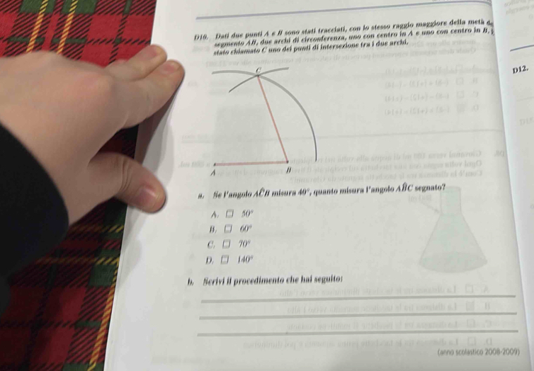 A∈ B l sono statí tracciati, con lo stesso raggio maggiore della metá 4.
D10. Dati dus punti segmento AB, due archi di circonferenza, uno con centro in A e uno con centro in B. _
stato chiamato C uno dei punti di intersexione tra i due archi.
D12.
a. Se Pangolo Aoverline CB misura 40°; quanto mísura langolo Aoverline BC segnato?
A. 50°
B. 60°
C. 70°
D. 140°
b. Serivi if procedimento che hai seguito:
_
_
_
can
astico 2001-2009