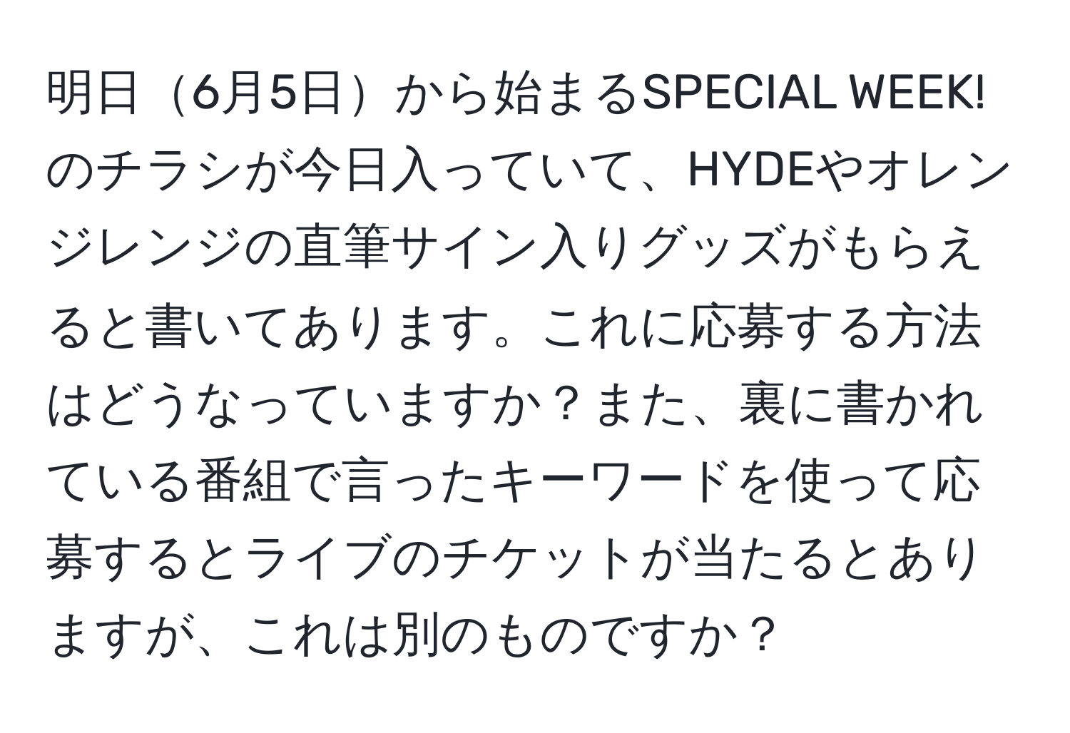 明日6月5日から始まるSPECIAL WEEK!のチラシが今日入っていて、HYDEやオレンジレンジの直筆サイン入りグッズがもらえると書いてあります。これに応募する方法はどうなっていますか？また、裏に書かれている番組で言ったキーワードを使って応募するとライブのチケットが当たるとありますが、これは別のものですか？