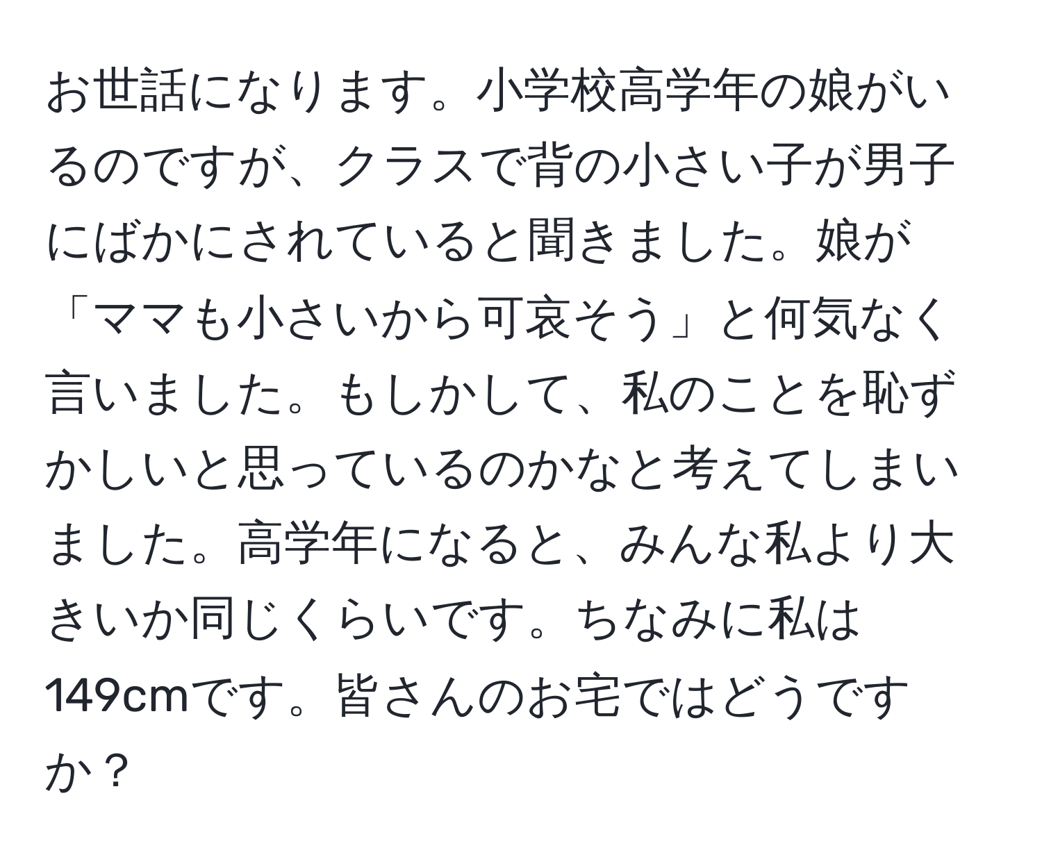 お世話になります。小学校高学年の娘がいるのですが、クラスで背の小さい子が男子にばかにされていると聞きました。娘が「ママも小さいから可哀そう」と何気なく言いました。もしかして、私のことを恥ずかしいと思っているのかなと考えてしまいました。高学年になると、みんな私より大きいか同じくらいです。ちなみに私は149cmです。皆さんのお宅ではどうですか？