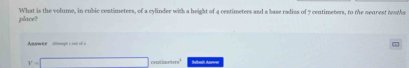 What is the volume, in cubic centimeters, of a cylinder with a height of 4 centimeters and a base radius of 7 centimeters, to the nearest tenths 
place? 
Answer Attempt 1 out of 2
V=□ centimeters^3 Submit Answer