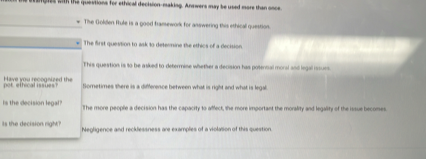 ampies with the questions for ethical decision-making. Answers may be used more than once. 
The Golden Rule is a good framework for answering this ethical question. 
The first question to ask to determine the ethics of a decision 
This question is to be asked to determine whether a decision has potential moral and legal issues. 
Have you recognized the 
pot, ethical issues? Sometimes there is a difference between what is right and what is legal. 
Is the decision legal? The more people a decision has the capacity to affect, the more important the morality and legality of the issue becomes 
Is the decision right? 
Negligence and recklessness are examples of a violation of this question.