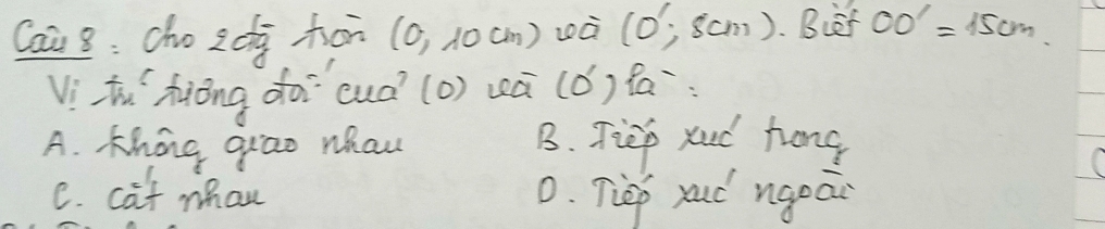 Cai 8: cho 2d hor (0,10cm) zà (0',8cm). Biet OO'=15cm
Vithu`hiōng do cuà (o) wā (ǒ) fa
A. Khong grao whaw B. Tiep xud hong
C. cat mhan 0. Tiep rud ngeai