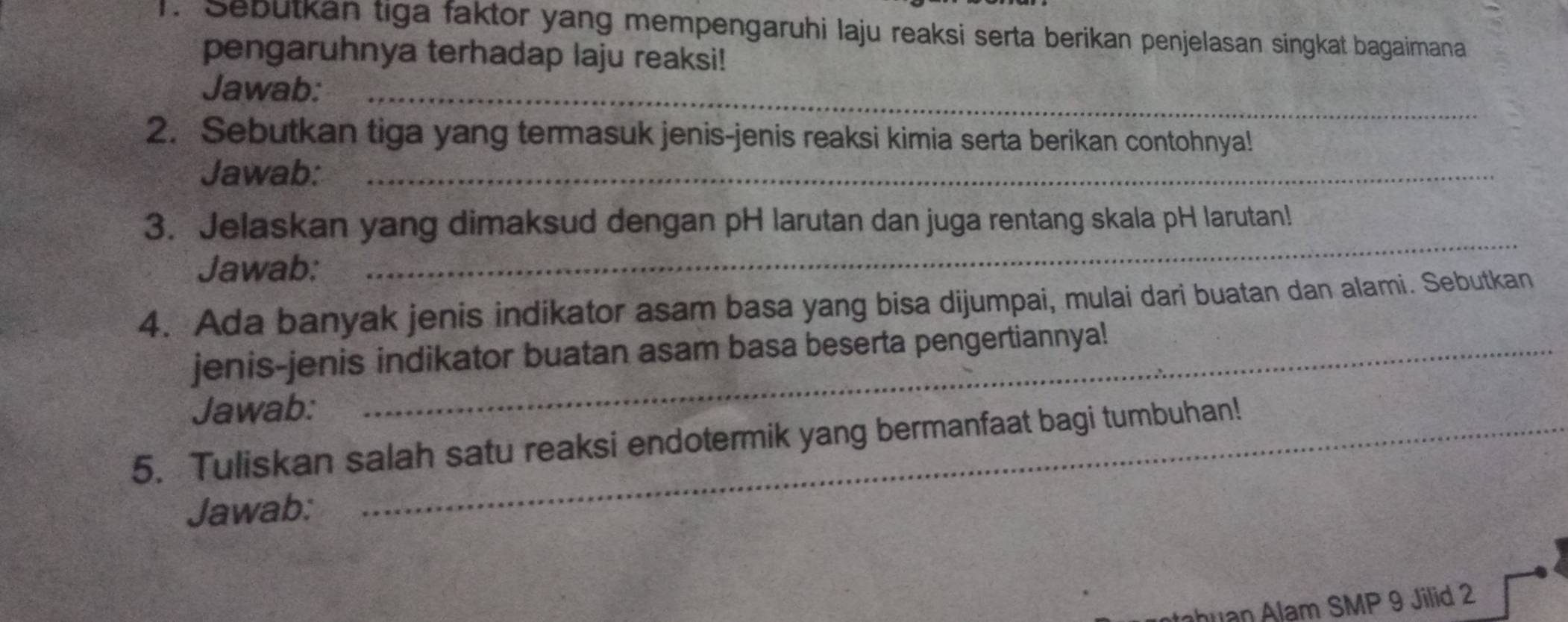 Sebutkan tiga faktor yang mempengaruhi laju reaksi serta berikan penjelasan singkat bagaimana 
pengaruhnya terhadap laju reaksi! 
Jawab:_ 
2. Sebutkan tiga yang termasuk jenis-jenis reaksi kimia serta berikan contohnya! 
Jawab:_ 
3. Jelaskan yang dimaksud dengan pH larutan dan juga rentang skala pH larutan! 
Jawab: 
_ 
4. Ada banyak jenis indikator asam basa yang bisa dijumpai, mulai dari buatan dan alami. Sebutkan 
jenis-jenis indikator buatan asam basa beserta pengertiannya! 
Jawab: 
5. Tuliskan salah satu reaksi endotermik yang bermanfaat bagi tumbuhan! 
Jawab: 
ahuan Alam SMP 9 Jilid 2