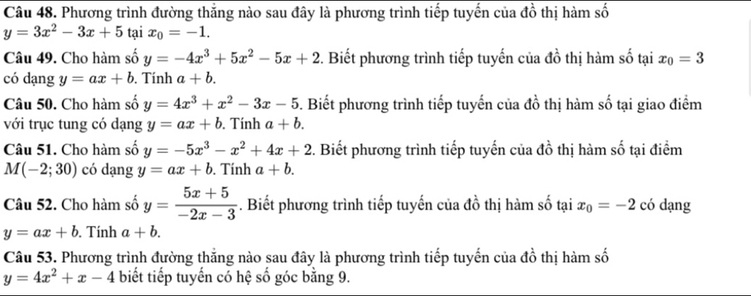 Phương trình đường thắng nào sau đây là phương trình tiếp tuyến của đồ thị hàm số
y=3x^2-3x+5 tại x_0=-1. 
Câu 49. Cho hàm số y=-4x^3+5x^2-5x+2 3. Biết phương trình tiếp tuyến của đồ thị hàm số tại x_0=3
có dạng y=ax+b. Tính a+b. 
Câu 50. Cho hàm số y=4x^3+x^2-3x-5. Biết phương trình tiếp tuyến của đồ thị hàm số tại giao điểm 
với trục tung có dạng y=ax+b. Tính a+b. 
Câu 51. Cho hàm số y=-5x^3-x^2+4x+2. Biết phương trình tiếp tuyến của đồ thị hàm số tại điểm
M(-2;30) có dạng y=ax+b. Tính a+b. 
Câu 52. Cho hàm số y= (5x+5)/-2x-3 . Biết phương trình tiếp tuyến của đồ thị hàm số tại x_0=-2 có dạng
y=ax+b. Tính a+b. 
Câu 53. Phương trình đường thắng nào sau đây là phương trình tiếp tuyến của đồ thị hàm số
y=4x^2+x-4 biết tiếp tuyến có hệ số góc bằng 9.