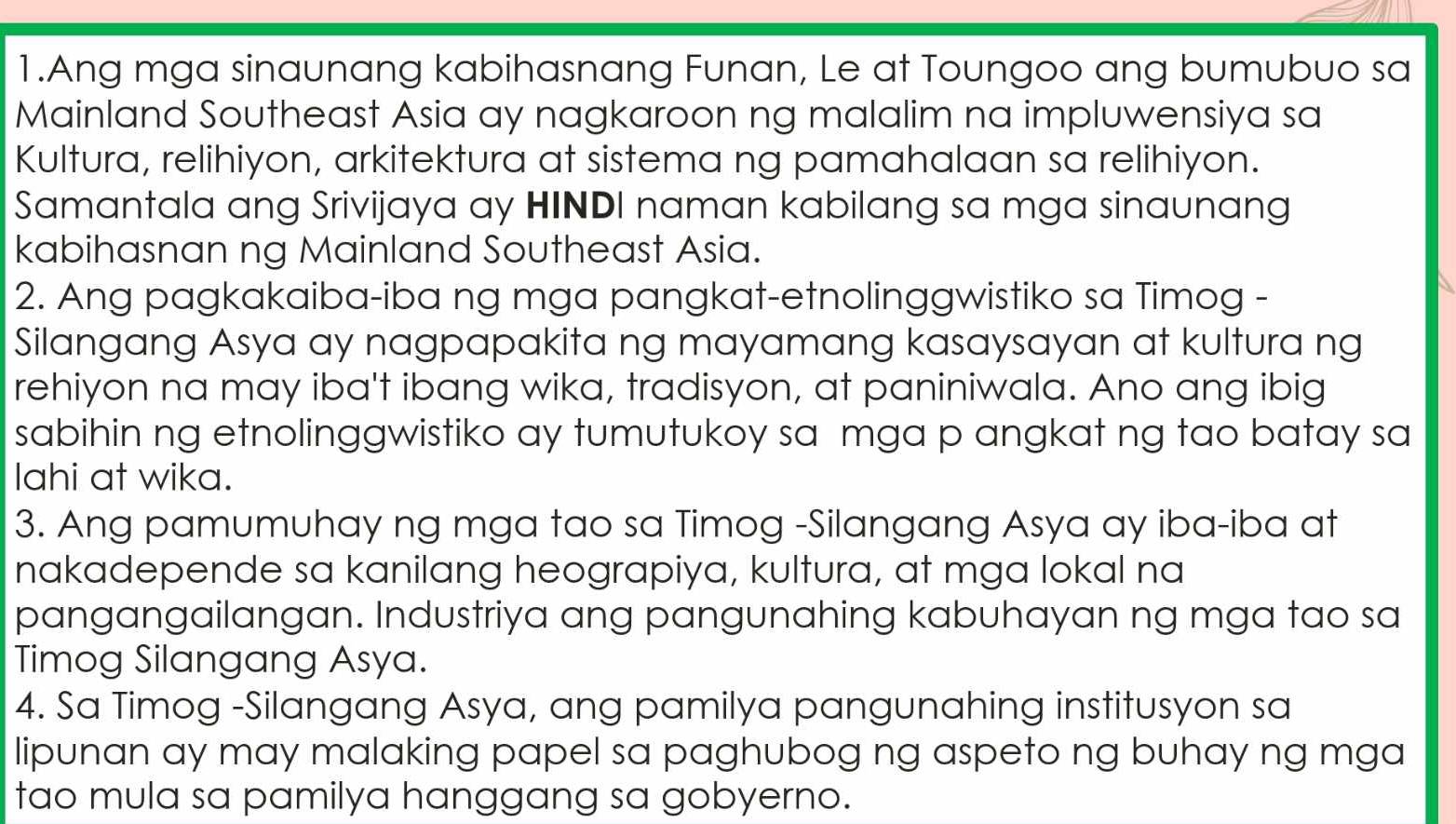 Ang mga sinaunang kabihasnang Funan, Le at Toungoo ang bumubuo sa 
Mainland Southeast Asia ay nagkaroon ng malalim na impluwensiya sa 
Kultura, relihiyon, arkitektura at sistema ng pamahalaan sa relihiyon. 
Samantala ang Srivijaya ay HINDI naman kabilang sa mga sinaunang 
kabihasnan ng Mainland Southeast Asia. 
2. Ang pagkakaiba-iba ng mga pangkat-etnolinggwistiko sa Timog - 
Silangang Asya ay nagpapakita ng mayamang kasaysayan at kultura ng 
rehiyon na may iba't ibang wika, tradisyon, at paniniwala. Ano ang ibig 
sabihin ng etnolinggwistiko ay tumutukoy sa mga p angkat ng tao batay sa 
lahi at wika. 
3. Ang pamumuhay ng mga tao sa Timog -Silangang Asya ay iba-iba at 
nakadepende sa kanilang heograpiya, kultura, at mga lokal na 
pangangailangan. Industriya ang pangunahing kabuhayan ng mga tao sa 
Timog Silangang Asya. 
4. Sa Timog -Silangang Asya, ang pamilya pangunahing institusyon sa 
lipunan ay may malaking papel sa paghubog ng aspeto ng buhay ng mga 
tao mula sa pamilya hanggang sa gobyerno.