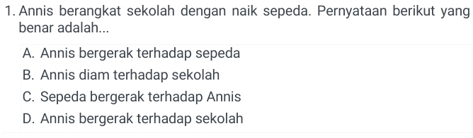 Annis berangkat sekolah dengan naik sepeda. Pernyataan berikut yang
benar adalah...
A. Annis bergerak terhadap sepeda
B. Annis diam terhadap sekolah
C. Sepeda bergerak terhadap Annis
D. Annis bergerak terhadap sekolah