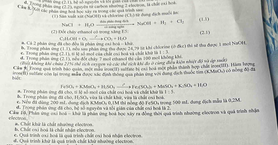 han ứng (2.1) ,  hệ số nguyên và tôi giản cuả chất đx
d. Trong phản ứng (2.2) 0, nguyên tử carbon nhường 2 electron, là chất oxi hoá.
Câu 8. Xét các phản 1 bá học xảy ra trong các quá trình sau:
(1) Sản xuất xút (NaOH) và chlorine (Cl_2) từ dung dịch muối ăn:
NaCl+H_2Oxrightarrow dienphindungdichNaOH+H_2+Cl_2 (1.1)
(2) Đốt cháy ethanol có trong xăng E5:
(2.1)
C_2H_5OH+O_2xrightarrow r°CO_2+H_2O
a. Cả 2 phản ứng đã cho đều là phản ứng oxi hoá - khử.
b. Trong phản ứng (1,1) nếu sau phản ứng thu được 24,79 lít khí chlorine (ở đkc) thì sẽ thu được 1 mol NaOH.
c. Trong phản ứng (2.1) , tỉ lệ số mol của chất oxi hoá và chất khử là 1:3.
d. Trong phản ứng (2,1) , nếu đốt cháy 7 mol ethanol thì cần 100 mol không khí.
(Biết không khi chứa 21% thể tích oxygen và các thể tích khi đo ở cùng điều kiện nhiệt độ và áp suất)
Câu 9. Trong quá trình bảo quản, một mẫu iron(II) sulfate bị oxi hoá một phần thành hợp chất iron(III). Hàm lượng
iron(II) sulfate còn lại trong mẫu được xác định thông qua phản ứng với dung dịch thuốc tím (KMnO₄) có nồng độ đã
biết:
FeSO_4+KMnO_4+H_2SO_4xrightarrow i^0Fe_2(SO_4)_3+MnSO_4+K_2SO_4+H_2O
a. Trong phản ứng đã cho, tỉ lệ số mol của chất oxi hoá và chất khử là 1:5.
b. Trong phản ứng đã cho, H_2SO_4 vừa là chất khử, vừa là chất oxi hoá.
c. Nếu đã dùng 200 mL dung dịch KN AnO_40,1M thì nồng độ Fe SO_4
d. Trong phản ứng đã cho, hệ số nguyên và tối giản của chất oxi hoá là 2. trong 500 mL dung dịch mẫu là 0,2M.
Câu 10. Phân ứng oxi hoá - khử là phản ứng hoá học xây ra đồng thời quá trình nhường electron và quá trình nhận
electron.
a. Chất khử là chất nhường electron.
b. Chất oxi hoá là chất nhận electron.
c. Quá trình oxi hoá là quá trình chất oxi hoá nhận electron.
d. Quá trình khử là quá trình chất khử nhường electron.