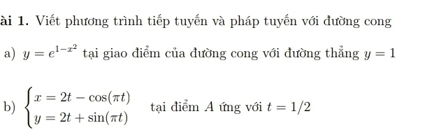 ài 1. Viết phương trình tiếp tuyến và pháp tuyến với đường cong 
a) y=e^(1-x^2) tại giao điểm của đường cong với đường thẳng y=1
b) beginarrayl x=2t-cos (π t) y=2t+sin (π t)endarray. tại điểm A ứng với t=1/2