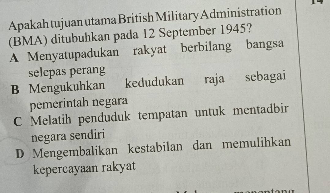 Apakah tujuan utama British Military Administration
(BMA) ditubuhkan pada 12 September 1945?
A Menyatupadukan rakyat berbilang bangsa
selepas perang
B Mengukuhkan kedudukan raja sebagai
pemerintah negara
C Melatih penduduk tempatan untuk mentadbir
negara sendiri
D Mengembalikan kestabilan dan memulihkan
kepercayaan rakyat