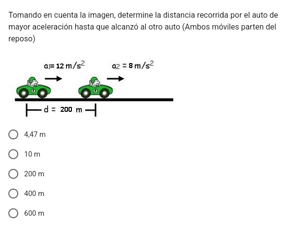 Tomando en cuenta la imagen, determine la distancia recorrida por el auto de
mayor aceleración hasta que alcanzó al otro auto (Ambos móviles parten del
reposo)
4,47 m
10 m
200 m
400 m
600 m