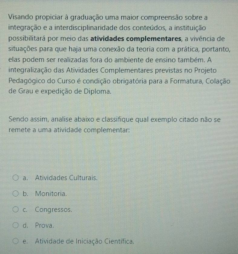 Visando propiciar à graduação uma maior compreensão sobre a
integração e a interdisciplinaridade dos conteúdos, a instituição
possibilitará por meio das atividades complementares, a vivência de
situações para que haja uma conexão da teoria com a prática, portanto,
elas podem ser realizadas fora do ambiente de ensino também. A
integralização das Atividades Complementares previstas no Projeto
Pedagógico do Curso é condição obrigatória para a Formatura, Colação
de Grau e expedição de Diploma.
Sendo assim, analise abaixo e classifique qual exemplo citado não se
remete a uma atividade complementar:
a. Atividades Culturais.
b. Monitoria.
c. Congressos.
d. Prova.
e. Atividade de Iniciação Científica.