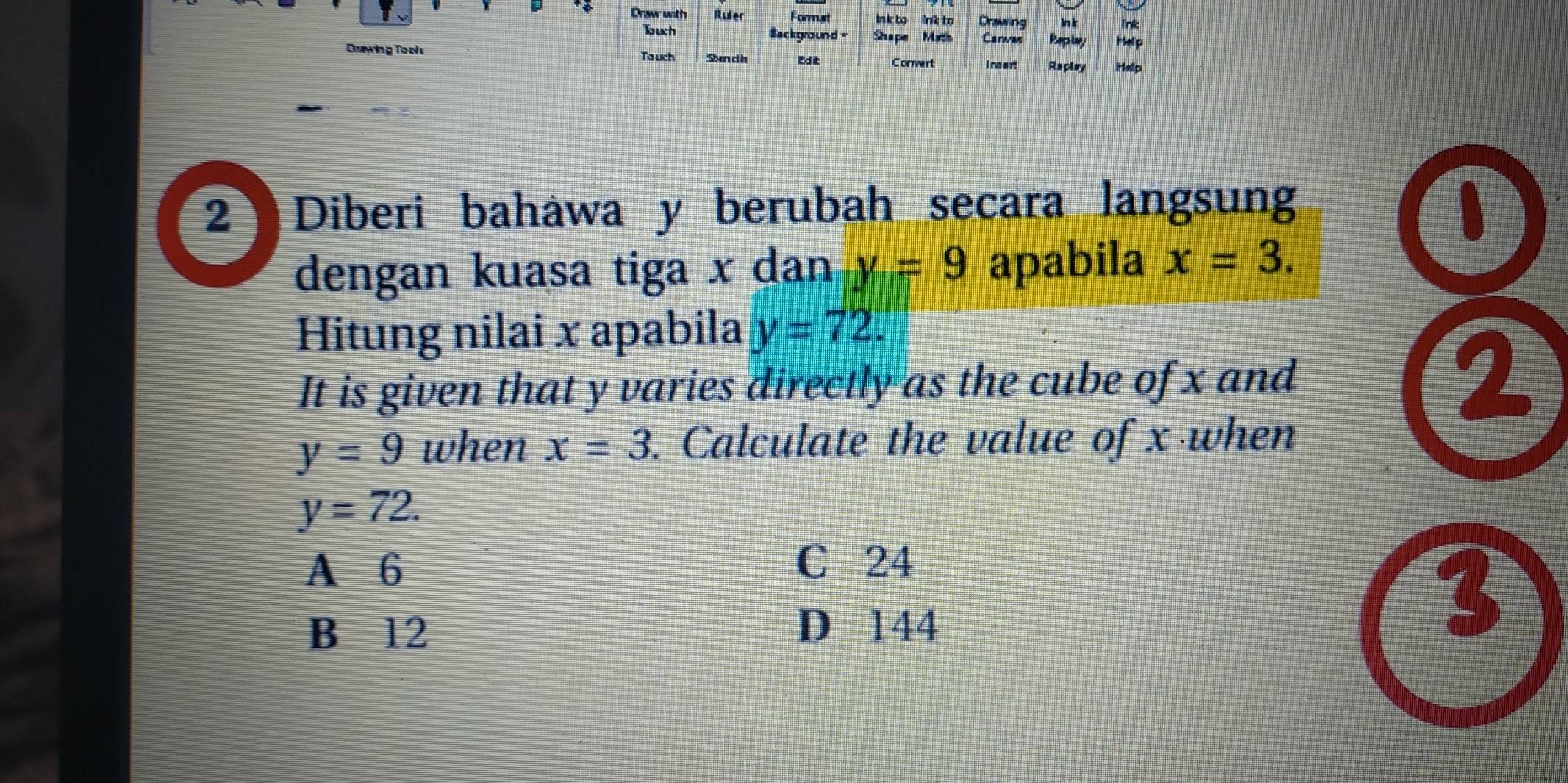 Drawr with Ruier Formust In k to link to Drawing In k Trik
auch Background Shape Math Carwa Pup lay Help
Duwing To ol To uch Sn d h Ed it Corert Inoert Replay Help
2 Diberi bahawa y berubah secara langsung
1
dengan kuasa tiga x dan y=9 apabila x=3. 
Hitung nilai x apabila y=72. 
It is given that y varies directly as the cube of x and
2
y=9 when x=3. Calculate the value of x when
y=72.
A 6
C 24
B 12 D 144
3