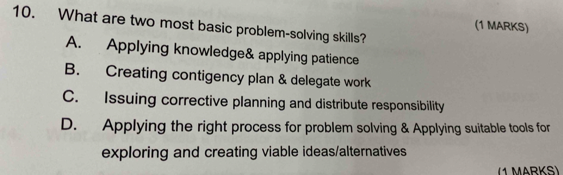 What are two most basic problem-solving skills?
(1 MARKS)
A. Applying knowledge& applying patience
B. Creating contigency plan & delegate work
C. Issuing corrective planning and distribute responsibility
D. Applying the right process for problem solving & Applying suitable tools for
exploring and creating viable ideas/alternatives
(1 MARKS)