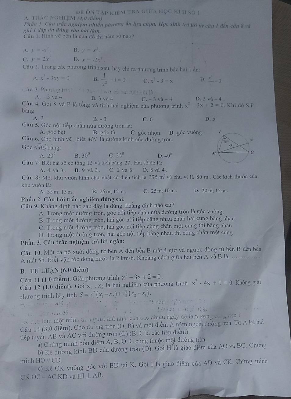 để Ôn tập kiêm tra giữa học ki h số 1
A. TRAC NGHIỆM (4,0 điểm)
Phầu 1. Câu trắc nghiệm nhiều phương án lựa chọn. Học sinh trá lời từ câu 1 đến câu 8 và
ghi 1 đấp án đủng vào bài làm.
Câu 1. Hình vẽ bên là của đồ thị hàm số nào?
A. y=-x^2 B. y=x^2.
C. y=2x^2 D. y=-2x^2.
Câu 2. Trong các phương trình sau, hãy chỉ ra phương trình bậc hai 1 ần:
A. x^2-3xy=0 B.  1/x^2 -1=0 C. x^2-3=x D. frac x^2=3
n 3. Phương trin m là:
A. -3 và 4 B. 3 và 4 C. -3va-4 D. 3sqrt(a)-4.
Câu 4. Gọi S và P là tồng và tích hai nghiệm của phương trình x^2-3x+2=0. Khi đó S.P
bằng
A. 2 B. - 3 C. 6 D. 5
Câu 5. Góc nội tiếp chắn nửa đường tròn là:
A. góc bẹt B. góc tù C. góc nhọn. D. góc vuông.
Câu 6. Cho hình vẽ , biết MN là đường kính của đường tròn.
Góc NMQ bằng:
A. 20° B. 30° C. 35° D. 40°
Câu 7: Biết hai số có tổng 12 và tích bằng 27. Hai số đó là:
A. 4 và 3 . B. 9 và 3 . C. 2 và 6 . D. 8 và 4 .
Câu 8: Một khu vườn hình chữ nhật có diện tích là 375m^2 và chu vi là 80 m. Các kích thước của
khu vườn là:
A. 35 m; 15 m B. 25 m:15 m . C. 25 m; 10 m. D. 20 m; 15 m .
Phần 2. Câu hỏi trắc nghiệm đúng sai.
Câu 9. Khẳng định nào sau đây là đúng, khẳng định nào sai?
A. Trong một đường tròn, góc nội tiếp chắn nửa đường tròn là góc vuông.
B. Trong một đường tròn, hai góc nội tiếp bằng nhau chắn hai cung bằng nhau
C. Trong một đường tròn, hai góc nội tiếp cùng chắn một cung thì bằng nhau
D. Trong một đường tròn, hai góc nội tiếp bằng nhau thì cùng chắn một cung
Phần 3. Câu trắc nghiệm trã lời ngắn:
Câu 10. Một ca nô xuôi dòng từ bến A đến bến B mất 4 giờ và ngược dòng từ bến B đến bến
A mất 5h. Biết vận tốc dòng nước là 2 km/h. Khoảng cách giữa hai bến A và B là:_
B. Tự LUẠN (6,0 điểm).
Câu 11 (1,0 điểm). Giải phương trình x^2-3x+2=0.
âu 12 (1,0 điểm). Gọi X_1,X_2 là hai nghiệm của phương trình x^2-4x+1=0. Không giải
phương trình háy tính S=x^2(x_1-x_2)+x_2^(2(x_2)-x_1).
Lội nên làm một mình tr người thứ nhất cản báo nhiều ngày để lam 30n
Câu 14 (3,0 điểm). Cho đường tròn (O;R) và một điểm A nằm ngoài Cường tròn. Từ A kẻ hai
tiếp tuyển AB và AC với đường tròn (O) (B, C là các tiếp điểm).
a) Chứng minh bốn điểm A, B, O, C cùng thuộc một đường tròn.
b) Kẻ đường kính BD của đường tròn (O). Gọi H là giao điểm của AO và BC. Chứng
minh HOparallel CD.
c) Kẻ CK vuông góc với BD tại K. Gọi I là giao điểm của AD và CK. Chứng minh
CK OC=AC.KD và HI⊥ AB.