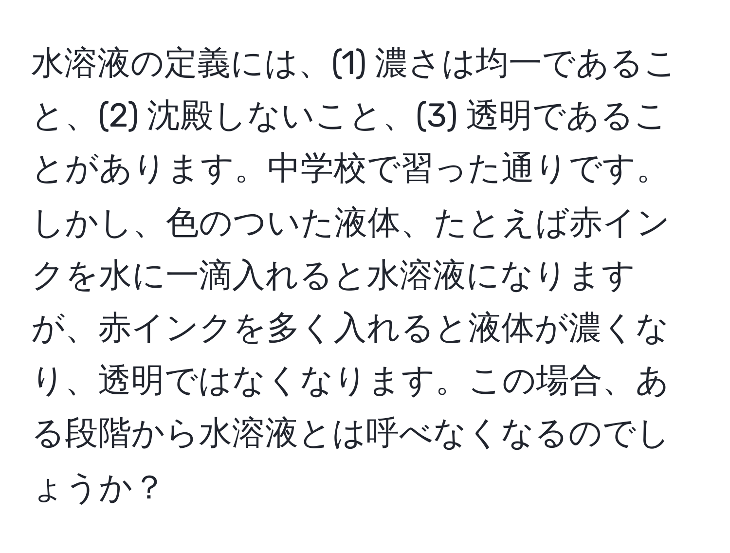 水溶液の定義には、(1) 濃さは均一であること、(2) 沈殿しないこと、(3) 透明であることがあります。中学校で習った通りです。しかし、色のついた液体、たとえば赤インクを水に一滴入れると水溶液になりますが、赤インクを多く入れると液体が濃くなり、透明ではなくなります。この場合、ある段階から水溶液とは呼べなくなるのでしょうか？