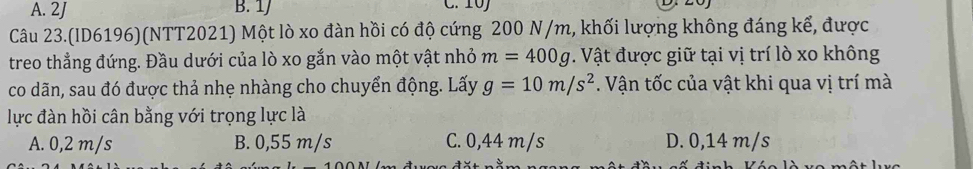 A. 2J B. 1J
Câu 23.(ID6196)(NTT2021) Một lò xo đàn hồi có độ cứng 200 N/m, khối lượng không đáng kể, được
treo thẳng đứng. Đầu dưới của lò xo gắn vào một vật nhỏ m=400g. Vật được giữ tại vị trí lò xo không
co dãn, sau đó được thả nhẹ nhàng cho chuyển động. Lấy g=10m/s^2. Vận tốc của vật khi qua vị trí mà
lực đàn hồi cân bằng với trọng lực là
A. 0,2 m/s B. 0,55 m/s C. 0,44 m/s D. 0,14 m/s