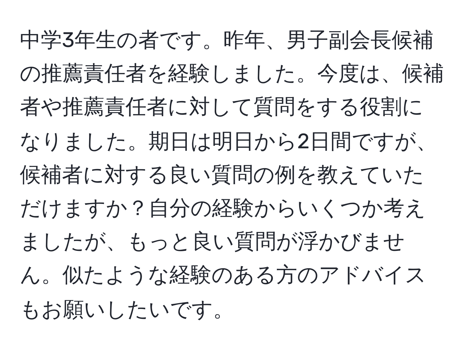 中学3年生の者です。昨年、男子副会長候補の推薦責任者を経験しました。今度は、候補者や推薦責任者に対して質問をする役割になりました。期日は明日から2日間ですが、候補者に対する良い質問の例を教えていただけますか？自分の経験からいくつか考えましたが、もっと良い質問が浮かびません。似たような経験のある方のアドバイスもお願いしたいです。