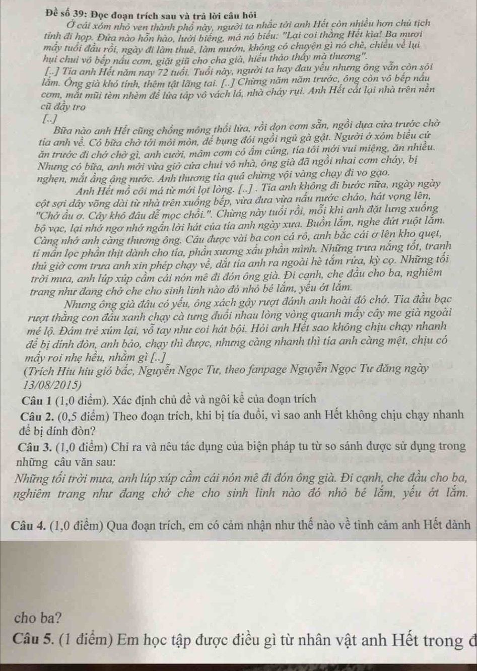 Đề số 39: Đọc đoạn trích sau và trả lời câu hỏi
Ở cái xóm nhỏ ven thành phố này, người ta nhắc tởi anh Hết còn nhiều hơn chủ tịch
tỉnh đi họp. Đứa nào hỗn hào, lười biếng, má nó biểu: "Lại coi thằng Hết kìa! Ba mươi
mẫy tuổi đầu rồi, ngày đi làm thuê, làm mướn, không có chuyện gì nó chê, chiều ve^2 lui
hui chui vô bếp nấu cơm, giặt giữ cho cha già, hiểu thảo thấy mà thương".
[..] Tia anh Hết năm nay 72 tuổi. Tuổi này, người ta hay đau yếu nhưng ông vẫn còn sói
lằm. Ông già khó tính, thêm tật lãng tai. [..] Chừng năm năm trước, ông còn vô bếp nấu
cơm, mắt mũi tèm nhềm để lứa táp vô vách lá, nhà cháy rụi. Anh Hết cắt lại nhà trên nền
cũ đầy tro
[..]
Bữa nào anh Hết cũng chồng móng thổi lửa, rồi dọn cơm sẵn, ngồi dựa cửa trước chờ
tia anh về. Có bữa chờ tới mỏi mòn, để bụng đói ngồi ngủ gà gật. Người ở xôm biểu cứ
ăn trưởc đi chở chờ gì, anh cười, mâm cơm có ẩm cúng, tía tôi mới vui miệng, ăn nhiều.
Nhưng có bữa, anh mới vừa giờ cửa chui vô nhà, ông già đã ngồi nhai cơm cháy, bị
nghẹn, mắt ầng ậng nước. Anh thương tia quá chừng vội vàng chạy đi vo gạo.
Anh Hết mồ côi má từ mới lọt lòng. [..] . Tia anh không đi bước nữa, ngày ngày
cột sợi dây võng dài từ nhà trên xuống bếp, vừa đưa vừa nấu nước cháo, hát vọng lên,
''Chở u ơ. Cây khô đâu dễ mọc chồi.''. Chừng này tuổi rồi, mỗi khi anh đặt lưng xuống
bộ vạc, lại nhớ ngơ nhớ ngẫn lời hát của tía anh ngày xưa. Buồn lắm, nghe đứt ruột lắm.
Càng nhớ anh càng thương ông. Câu được vài ba con cá rô, anh bắc cải ơ lên kho quẹt,
ti mần lọc phần thịt dành cho tía, phần xương xấu phần mình. Những trưa nắng tốt, tranh
thủ giờ cơm trưa anh xin phép chạy về, dắt tía anh ra ngoài hè tắm rửa, kỳ cọ. Những tối
trời mưa, anh lúp xúp cầm cải nón mê đi đón ông già. Đi cạnh, che đầu cho ba, nghiêm
trang như đang chở che cho sinh linh nào đỏ nhỏ bé lắm, yếu ớt lắm.
Nhưng ông già đâu có yếu, ông xách gậy rượt đánh anh hoài đó chớ. Tia đầu bạc
rượt thằng con đầu xanh chạy cà tưng đuổi nhau lòng vòng quanh mấy cây me già ngoài
mẻ lộ. Đám trẻ xúm lại, vỗ tay như coi hát bội. Hỏi anh Hết sao không chịu chạy nhanh
để bị dính đòn, anh bảo, chạy thì được, nhưng càng nhanh thì tia anh càng mệt, chịu có
mẩy roi nhẹ hều, nhằm gì [..]
(Trích Hiu hiu gió bắc, Nguyễn Ngọc Tư, theo fanpage Nguyễn Ngọc Tư đăng ngày
13/08/2015)
Câu 1 (1,0 điểm). Xác định chủ đề và ngôi kể của đoạn trích
Câu 2. (0,5 điểm) Theo đoạn trích, khi bị tía đuổi, vì sao anh Hết không chịu chạy nhanh
đề bị đính đòn?
Câu 3. (1,0 điểm) Chỉ ra và nêu tác dụng của biện pháp tu từ so sánh được sử dụng trong
những câu văn sau:
Những tối trời mưa, anh lúp xúp cầm cải nón mê đi đón ông già. Đi cạnh, che đầu cho ba,
nghiêm trang như đang chở che cho sinh linh nào đó nhỏ bé lắm, yếu ớt lắm.
Câu 4. (1,0 điểm) Qua đoạn trích, em có cảm nhận như thế nào về tình cảm anh Hết dành
cho ba?
Câu 5. (1 điểm) Em học tập được điều gì từ nhân vật anh Hết trong đ