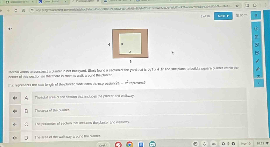 Cover | Portal Piogress 
app.progresslearing com/middleSchool/studyPlan/NTQxNzE=/UGFydHMIMjBvZiUyMGFuJTIwQWxnZWJyYWljJTIwRXhwcmVzc2lvbg%3D%3D/MA==/MA=_.. ☆ D :
2 of 10 Next ▶ ⊙0025 11
Merzia wants to construct a planter in her backyard. She's found a section of the yard that is 6ft* 4 f t and she plans to build a square planter within the 
center of this section so that there is room to walk around the planter.
If æ represents the side length of the planter, what does the expression 24-x^2 represent?
A The total area of the section that includes the planter and walkway.
B The area of the planter.
C The perimeter of section that includes the planter and walkway.
The area of the walkway around the planter.
US
Dosk1 Nov10 10:29