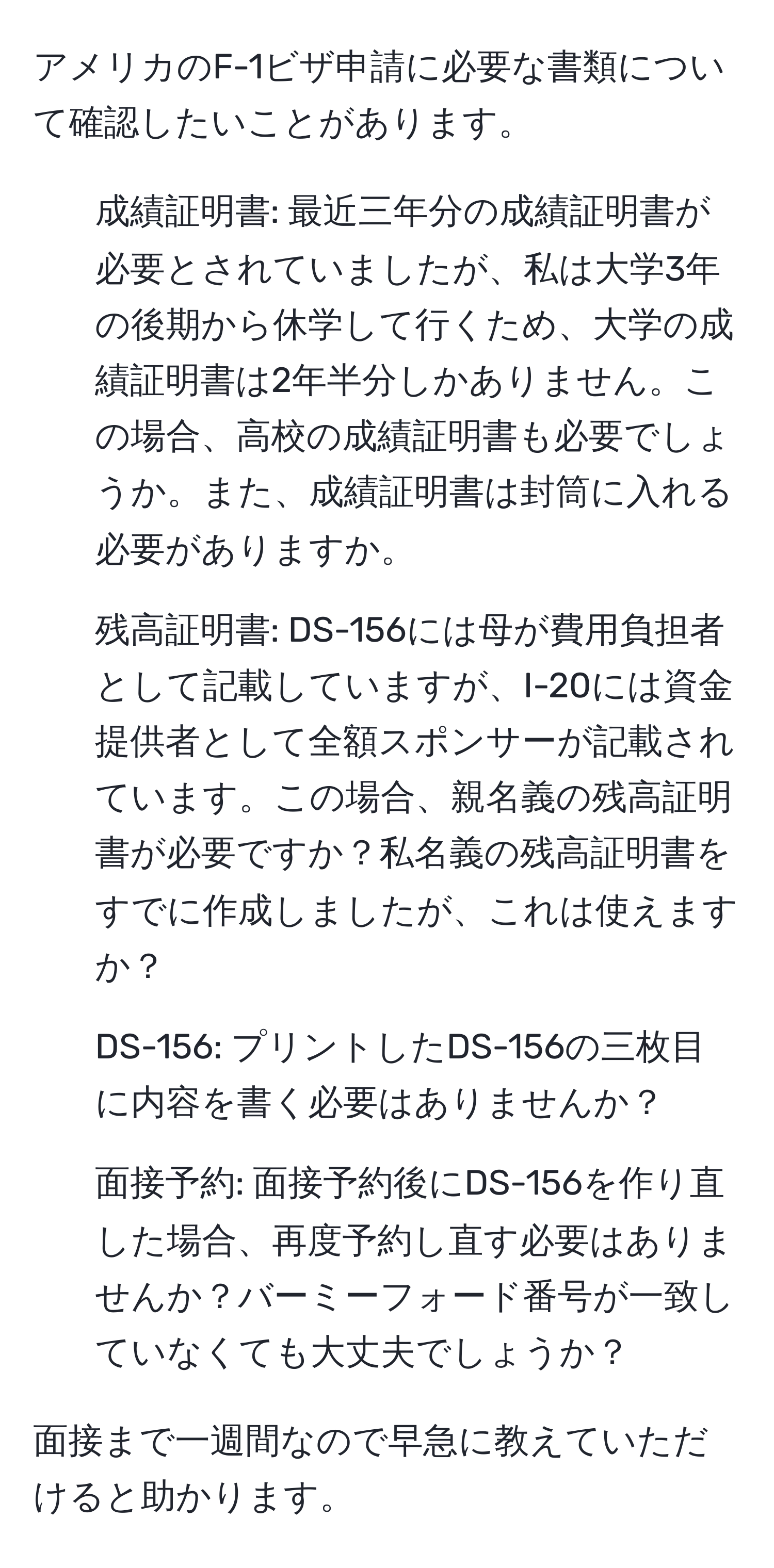 アメリカのF-1ビザ申請に必要な書類について確認したいことがあります。

1. 成績証明書: 最近三年分の成績証明書が必要とされていましたが、私は大学3年の後期から休学して行くため、大学の成績証明書は2年半分しかありません。この場合、高校の成績証明書も必要でしょうか。また、成績証明書は封筒に入れる必要がありますか。
2. 残高証明書: DS-156には母が費用負担者として記載していますが、I-20には資金提供者として全額スポンサーが記載されています。この場合、親名義の残高証明書が必要ですか？私名義の残高証明書をすでに作成しましたが、これは使えますか？
3. DS-156: プリントしたDS-156の三枚目に内容を書く必要はありませんか？
4. 面接予約: 面接予約後にDS-156を作り直した場合、再度予約し直す必要はありませんか？バーミーフォード番号が一致していなくても大丈夫でしょうか？

面接まで一週間なので早急に教えていただけると助かります。