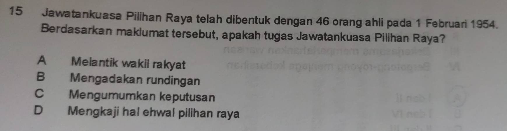 Jawatankuasa Pilihan Raya telah dibentuk dengan 46 orang ahli pada 1 Februari 1954.
Berdasarkan maklumat tersebut, apakah tugas Jawatankuasa Pilihan Raya?
A Melantik wakil rakyat
B Mengadakan rundingan
C Mengumumkan keputusan
D Mengkaji hal ehwal pilihan raya