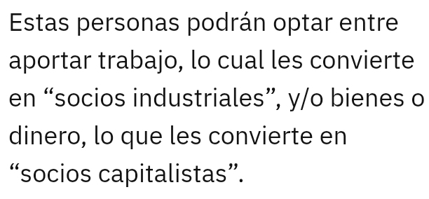 Estas personas podrán optar entre 
aportar trabajo, lo cual les convierte 
en “socios industriales”, y/o bienes o 
dinero, lo que les convierte en 
“socios capitalistas”.