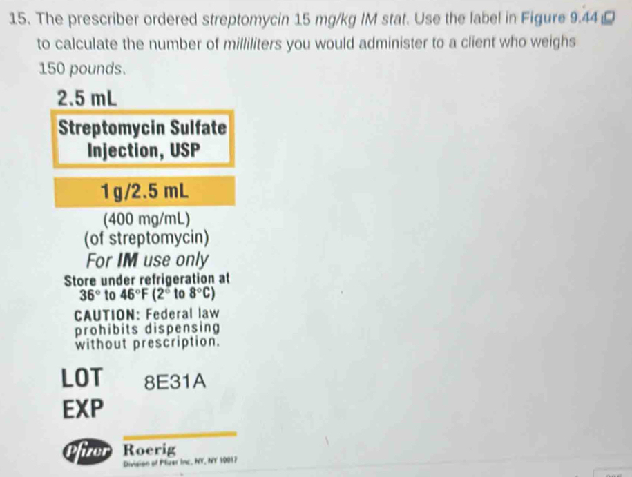 The prescriber ordered streptomycin 15 mg/kg IM stat. Use the label in Figure 9.44
to calculate the number of milliliters you would administer to a client who weighs
150 pounds.
2.5 mL
Streptomycin Sulfate 
Injection, USP
1g/2.5 mL
(400 mg/mL) 
(of streptomycin) 
For IM use only 
Store under refrigeration at
36° to 46°F(2° to 8°C)
CAUTION: Federal law 
prohibits dispensing 
without prescription. 
LOT 8E31A 
EXP 
fizer Roerig 
Division of Plizer Inc, NY, NY 10917