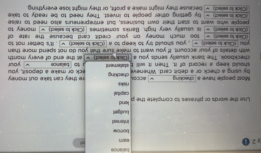 balance 
y 2 i earn 
ed 
borrow 
interest 
budget 
Use the words or phrases to complete the p lend 
capital 
risks 
Most people have a checking accol re they can take out money 
by using a check or a debit card. Wheneve checking eck or make a deposit, you 
should keep a record of it. Then it will b statement u to balance your 
checkbook. The bank usually sends you a (Click to select) at the end of every month 
with details of your account. If you want to make sure that you do not spend more than 
you (Click to select) , you should try to keep to a [(Click to select) . It's better not to 
(Click to select) too much money on your credit card because the rate of 
(Click to select) ~ is usually very high. Banks sometimes (Click to select) money to 
people who want to start their own business, but entrepreneurs also need to raise 
(Click to select) by getting other people to invest. They need to be ready to take 
(Click to select) ~ because they might make a profit, or they might lose everything.