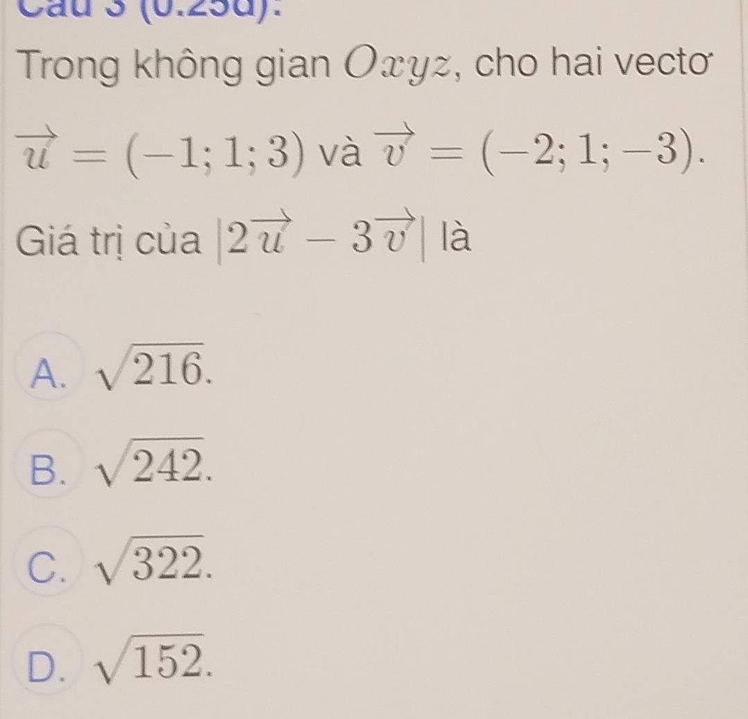 (0.25d).
Trong không gian Oxyz, cho hai vectoơ
vector u=(-1;1;3) và vector v=(-2;1;-3). 
Giá trị của |2vector u-3vector v| là
A. sqrt(216).
B. sqrt(242).
C. sqrt(322).
D. sqrt(152).