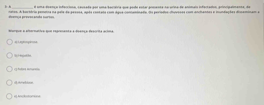 3- A _é uma doença infecciosa, causada por uma bactéria que pode estar presente na urina de animais infectados, principalmente, de
ratos. A bactéria penetra na pele da pessoa, após contato com água contaminada. Os períodos chuvosos com enchentes e inundações disseminam a
doença provocando surtos.
Marque a alternativa que representa a doença descrita acima.
a) Leptospirose.
b) Hepatite.
c) Febre Amarela.
d) Amebiase.
e) Ancilostomíase.